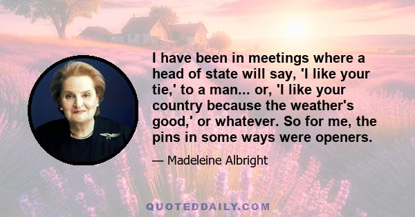 I have been in meetings where a head of state will say, 'I like your tie,' to a man... or, 'I like your country because the weather's good,' or whatever. So for me, the pins in some ways were openers.