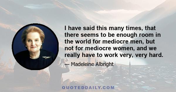 I have said this many times, that there seems to be enough room in the world for mediocre men, but not for mediocre women, and we really have to work very, very hard.