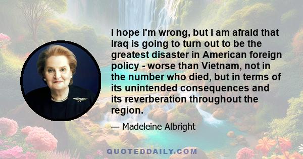 I hope I'm wrong, but I am afraid that Iraq is going to turn out to be the greatest disaster in American foreign policy - worse than Vietnam, not in the number who died, but in terms of its unintended consequences and