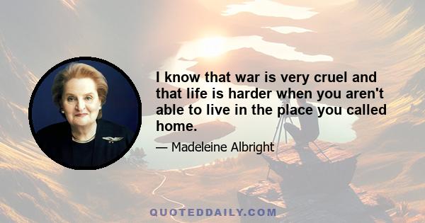 I know that war is very cruel and that life is harder when you aren't able to live in the place you called home.