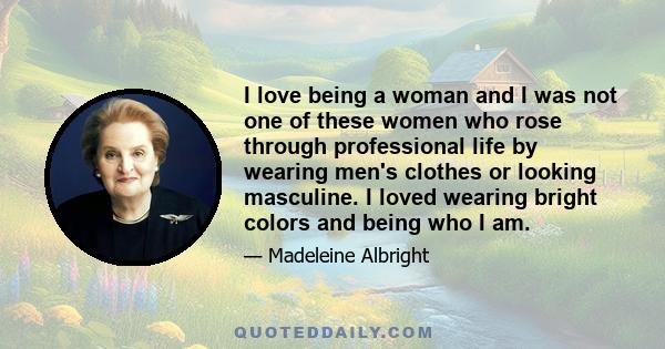 I love being a woman and I was not one of these women who rose through professional life by wearing men's clothes or looking masculine. I loved wearing bright colors and being who I am.