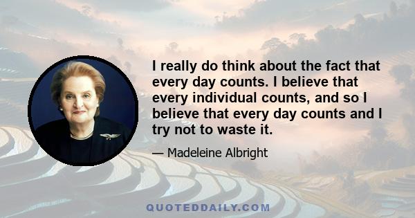 I really do think about the fact that every day counts. I believe that every individual counts, and so I believe that every day counts and I try not to waste it.