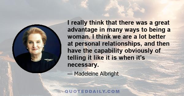 I really think that there was a great advantage in many ways to being a woman. I think we are a lot better at personal relationships, and then have the capability obviously of telling it like it is when it's necessary.