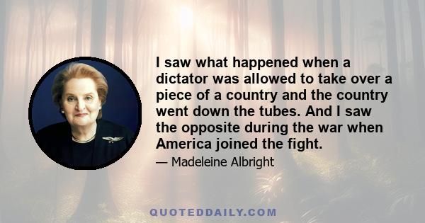 I saw what happened when a dictator was allowed to take over a piece of a country and the country went down the tubes. And I saw the opposite during the war when America joined the fight.