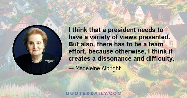 I think that a president needs to have a variety of views presented. But also, there has to be a team effort, because otherwise, I think it creates a dissonance and difficulty.