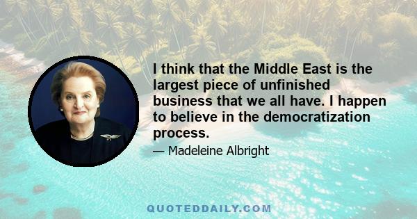 I think that the Middle East is the largest piece of unfinished business that we all have. I happen to believe in the democratization process.