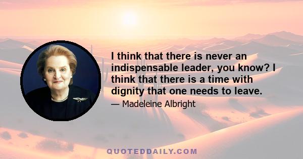 I think that there is never an indispensable leader, you know? I think that there is a time with dignity that one needs to leave.