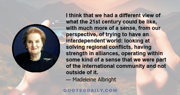 I think that we had a different view of what the 21st century could be like, with much more of a sense, from our perspective, of trying to have an interdependent world: looking at solving regional conflicts, having