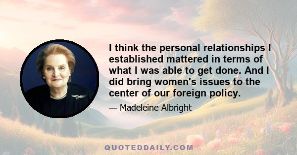 I think the personal relationships I established mattered in terms of what I was able to get done. And I did bring women's issues to the center of our foreign policy.