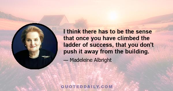 I think there has to be the sense that once you have climbed the ladder of success, that you don't push it away from the building.