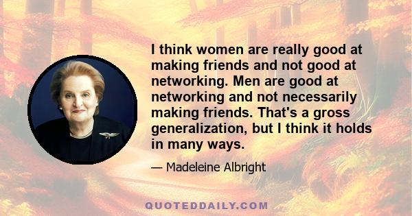 I think women are really good at making friends and not good at networking. Men are good at networking and not necessarily making friends. That's a gross generalization, but I think it holds in many ways.