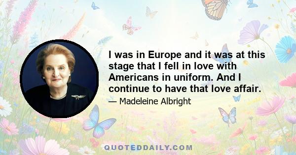 I was in Europe and it was at this stage that I fell in love with Americans in uniform. And I continue to have that love affair.