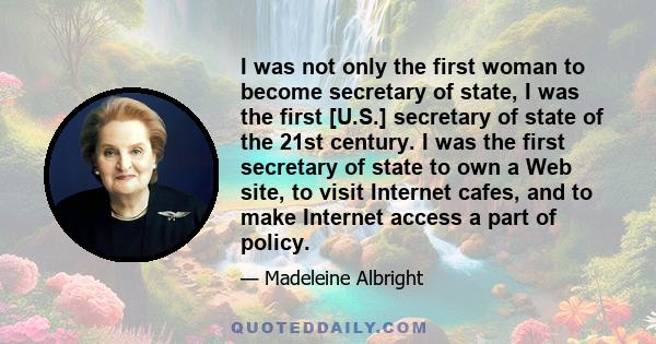 I was not only the first woman to become secretary of state, I was the first [U.S.] secretary of state of the 21st century. I was the first secretary of state to own a Web site, to visit Internet cafes, and to make