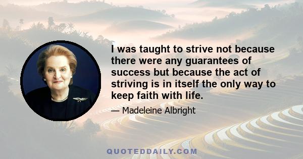 I was taught to strive not because there were any guarantees of success but because the act of striving is in itself the only way to keep faith with life.