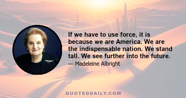 If we have to use force, it is because we are America. We are the indispensable nation. We stand tall. We see further into the future.