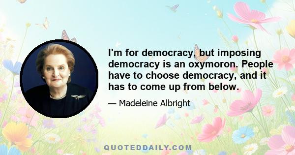 I'm for democracy, but imposing democracy is an oxymoron. People have to choose democracy, and it has to come up from below.