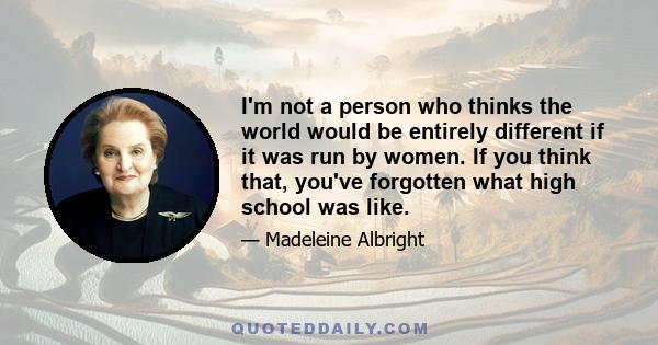 I'm not a person who thinks the world would be entirely different if it was run by women. If you think that, you've forgotten what high school was like.