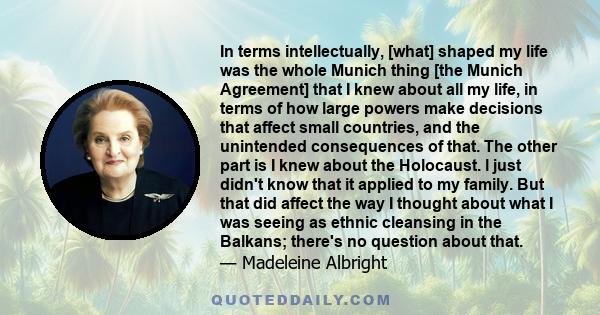 In terms intellectually, [what] shaped my life was the whole Munich thing [the Munich Agreement] that I knew about all my life, in terms of how large powers make decisions that affect small countries, and the unintended 