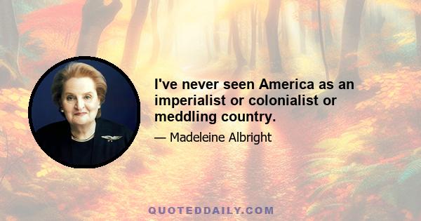 I've never seen America as an imperialist or colonialist or meddling country.