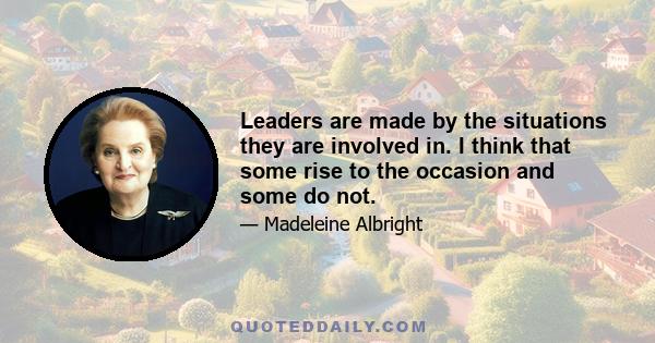 Leaders are made by the situations they are involved in. I think that some rise to the occasion and some do not.