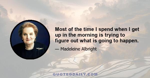 Most of the time I spend when I get up in the morning is trying to figure out what is going to happen.