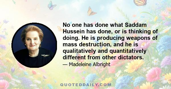 No one has done what Saddam Hussein has done, or is thinking of doing. He is producing weapons of mass destruction, and he is qualitatively and quantitatively different from other dictators.