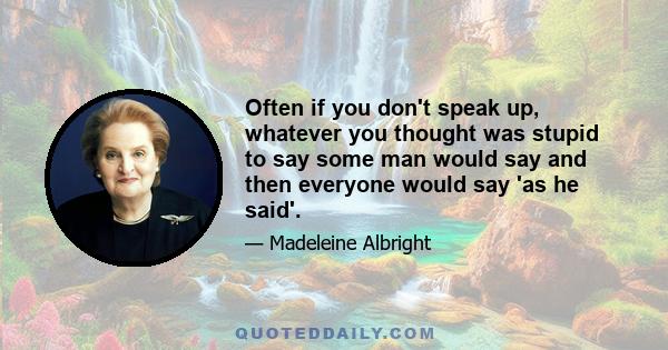 Often if you don't speak up, whatever you thought was stupid to say some man would say and then everyone would say 'as he said'.