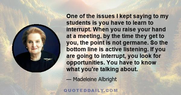 One of the issues I kept saying to my students is you have to learn to interrupt. When you raise your hand at a meeting, by the time they get to you, the point is not germane. So the bottom line is active listening. If