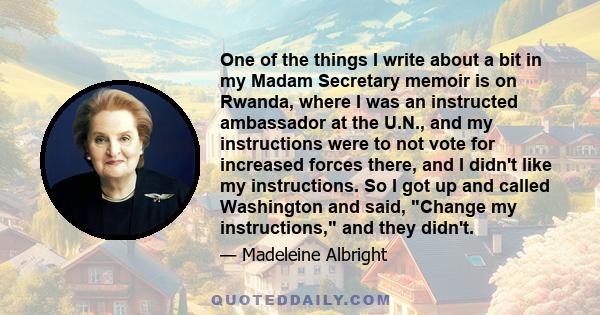 One of the things I write about a bit in my Madam Secretary memoir is on Rwanda, where I was an instructed ambassador at the U.N., and my instructions were to not vote for increased forces there, and I didn't like my