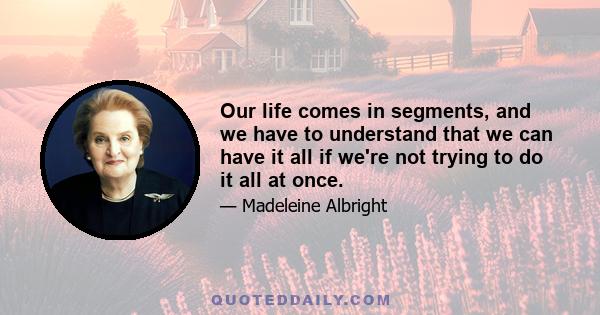 Our life comes in segments, and we have to understand that we can have it all if we're not trying to do it all at once.