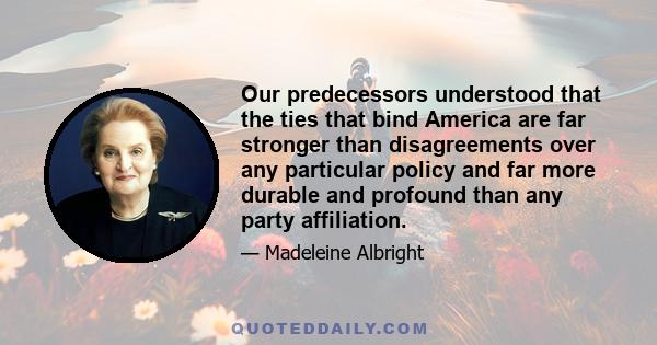 Our predecessors understood that the ties that bind America are far stronger than disagreements over any particular policy and far more durable and profound than any party affiliation.