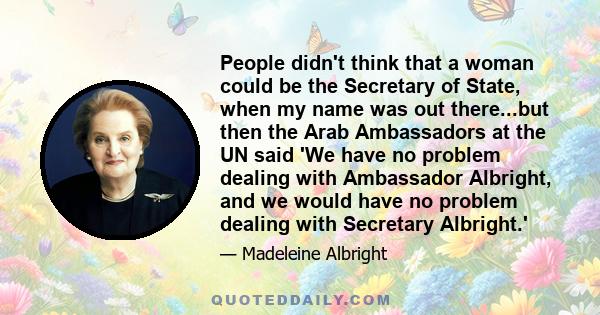 People didn't think that a woman could be the Secretary of State, when my name was out there...but then the Arab Ambassadors at the UN said 'We have no problem dealing with Ambassador Albright, and we would have no