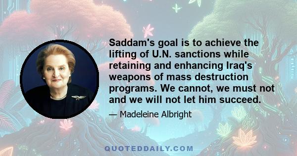 Saddam's goal is to achieve the lifting of U.N. sanctions while retaining and enhancing Iraq's weapons of mass destruction programs. We cannot, we must not and we will not let him succeed.