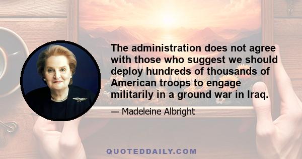 The administration does not agree with those who suggest we should deploy hundreds of thousands of American troops to engage militarily in a ground war in Iraq.