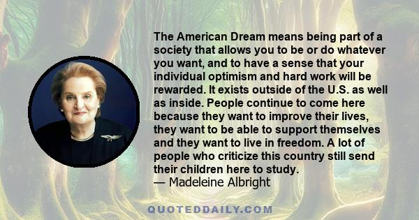 The American Dream means being part of a society that allows you to be or do whatever you want, and to have a sense that your individual optimism and hard work will be rewarded. It exists outside of the U.S. as well as