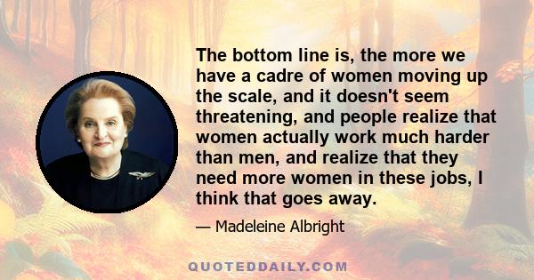 The bottom line is, the more we have a cadre of women moving up the scale, and it doesn't seem threatening, and people realize that women actually work much harder than men, and realize that they need more women in