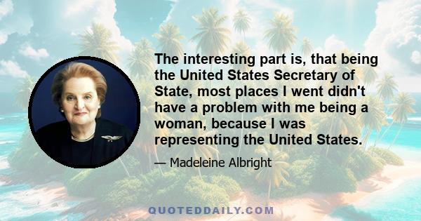 The interesting part is, that being the United States Secretary of State, most places I went didn't have a problem with me being a woman, because I was representing the United States.