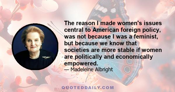 The reason I made women's issues central to American foreign policy, was not because I was a feminist, but because we know that societies are more stable if women are politically and economically empowered.