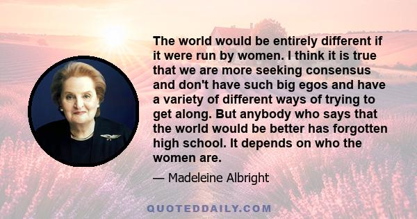 The world would be entirely different if it were run by women. I think it is true that we are more seeking consensus and don't have such big egos and have a variety of different ways of trying to get along. But anybody