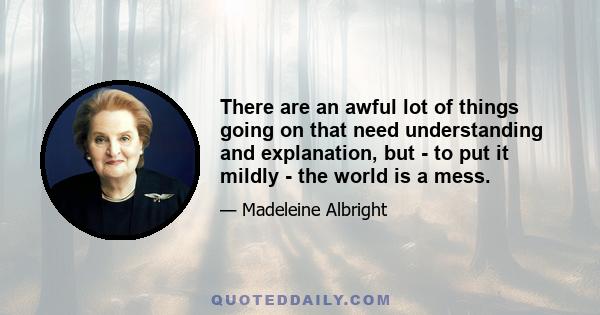 There are an awful lot of things going on that need understanding and explanation, but - to put it mildly - the world is a mess.