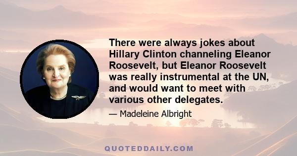 There were always jokes about Hillary Clinton channeling Eleanor Roosevelt, but Eleanor Roosevelt was really instrumental at the UN, and would want to meet with various other delegates.