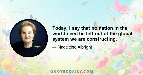 Today, I say that no nation in the world need be left out of the global system we are constructing.