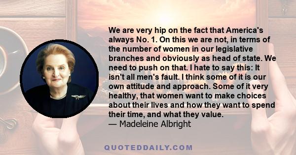 We are very hip on the fact that America's always No. 1. On this we are not, in terms of the number of women in our legislative branches and obviously as head of state. We need to push on that. I hate to say this: It