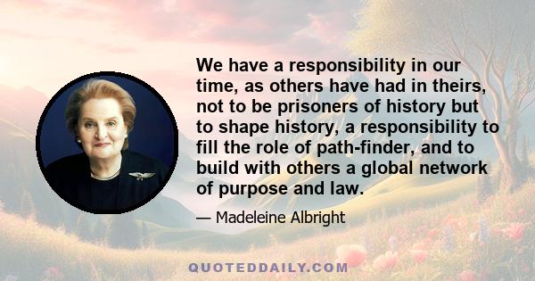 We have a responsibility in our time, as others have had in theirs, not to be prisoners of history but to shape history, a responsibility to fill the role of path-finder, and to build with others a global network of