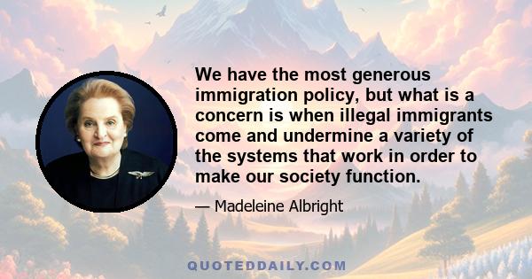 We have the most generous immigration policy, but what is a concern is when illegal immigrants come and undermine a variety of the systems that work in order to make our society function.