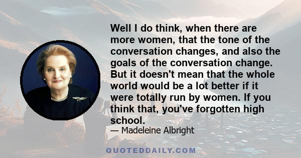 Well I do think, when there are more women, that the tone of the conversation changes, and also the goals of the conversation change. But it doesn't mean that the whole world would be a lot better if it were totally run 