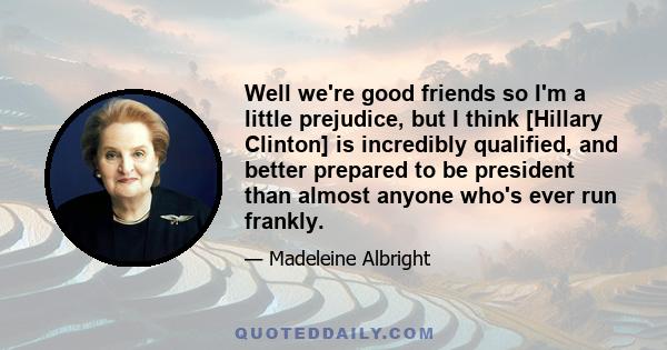 Well we're good friends so I'm a little prejudice, but I think [Hillary Clinton] is incredibly qualified, and better prepared to be president than almost anyone who's ever run frankly.