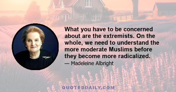 What you have to be concerned about are the extremists. On the whole, we need to understand the more moderate Muslims before they become more radicalized.