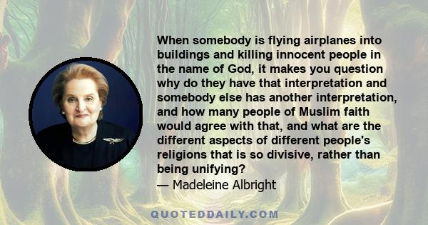 When somebody is flying airplanes into buildings and killing innocent people in the name of God, it makes you question why do they have that interpretation and somebody else has another interpretation, and how many