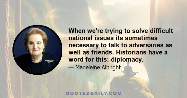 When we're trying to solve difficult national issues its sometimes necessary to talk to adversaries as well as friends. Historians have a word for this: diplomacy.